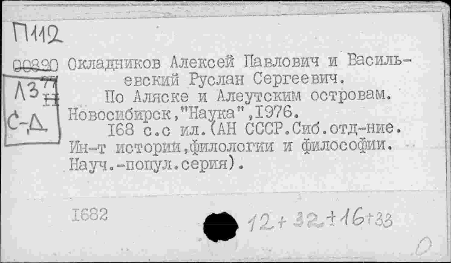 ﻿П412.
Окладников Алексей Павлович и Васильевский Руслан Сергеевич.
По Аляске и Алеутским островам. Новосибирск »"Наука”,1976.
168 с.с ил.(АН СССР.Сиб.отд-ние. Ин-т истории»филологии и философии. Науч.-попул.серия).
1682